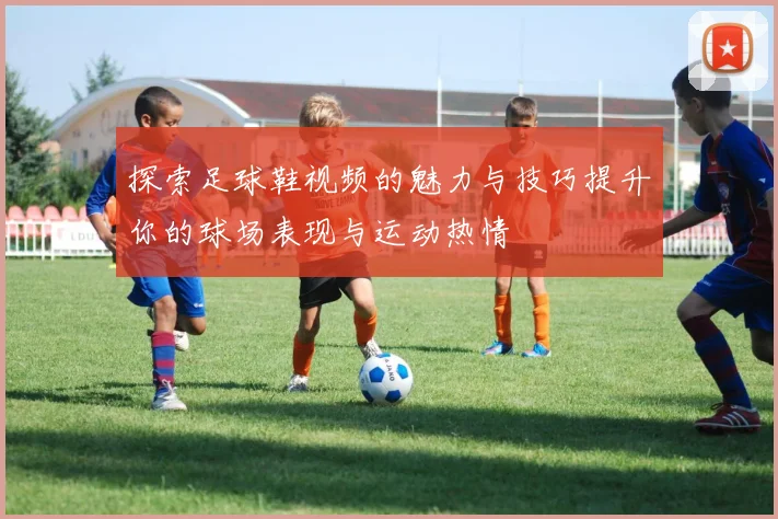 探索足球鞋视频的魅力与技巧提升你的球场表现与运动热情