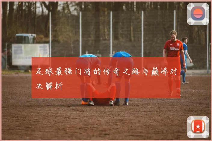 足球最强门将的传奇之路与巅峰对决解析