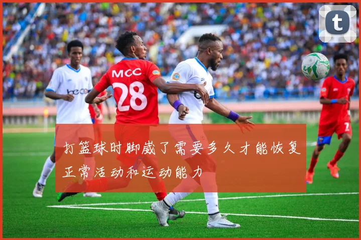 打篮球时脚崴了需要多久才能恢复正常活动和运动能力