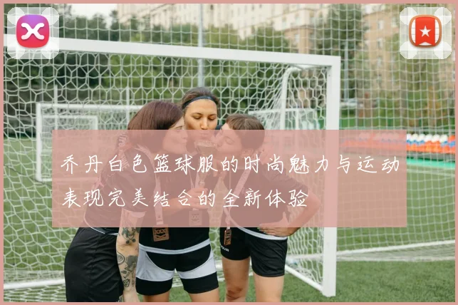 乔丹白色篮球服的时尚魅力与运动表现完美结合的全新体验