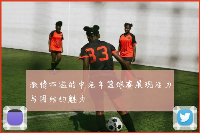 激情四溢的中老年篮球赛展现活力与团结的魅力