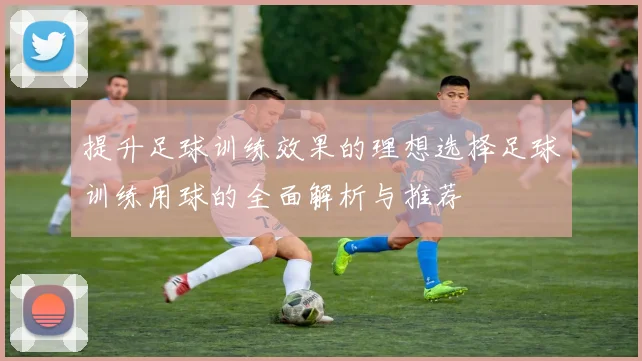 提升足球训练效果的理想选择足球训练用球的全面解析与推荐