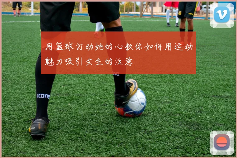 用篮球打动她的心教你如何用运动魅力吸引女生的注意
